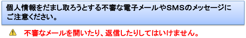 個人情報をだまし取ろうとする不審な電子メールやSMSのメッセージにご注意ください。