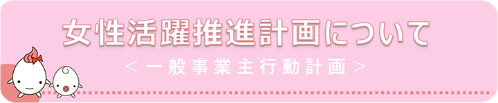 女性活躍推進計画について＜一般事業主行動計画＞