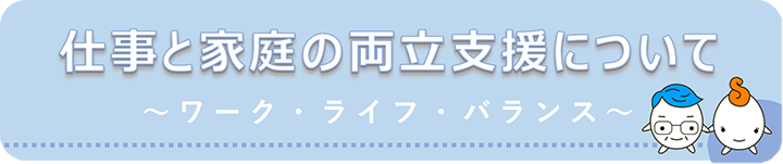 仕事と家庭の両立支援について＜～ワーク・ライフ・バランス～＞