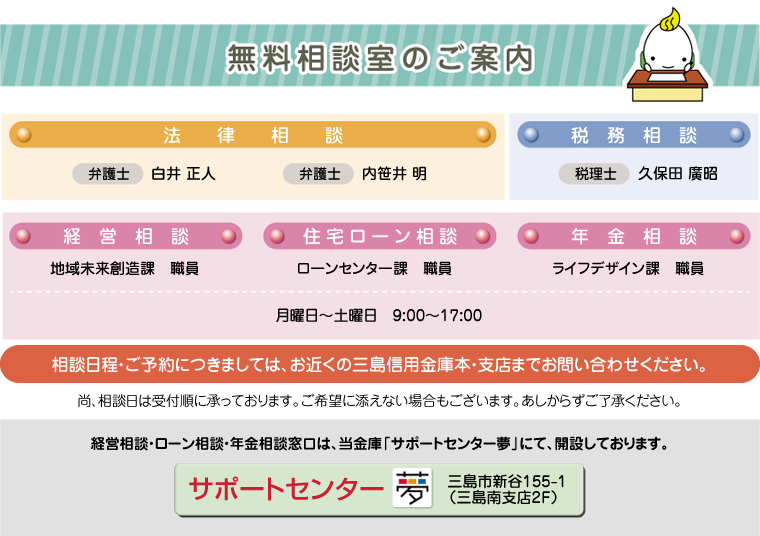 無料相談室のご案内。法律・税務・経営・住宅ローン・年金相談。月曜日～土曜日9時～17時。相談日程・ご予約につきましてはお近くの三島信用金庫本・支店までお問い合わせください。経営相談・ローン相談・年金相談窓口は、当金庫「サポートセンター夢」を開設しております。 