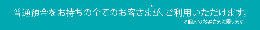 普通預金をお持ちの全てのお客さまが、ご利用いただけます。